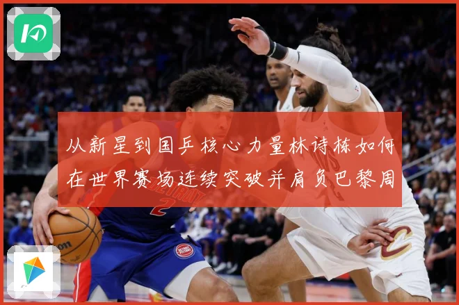 从新星到国乒核心力量林诗栋如何在世界赛场连续突破并肩负巴黎周期重任解析：最新赛事动态与深度分析