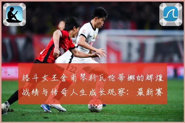 格斗女王舍甫琴科瓦伦蒂娜的辉煌战绩与传奇人生成长观察：最新赛事动态与深度分析