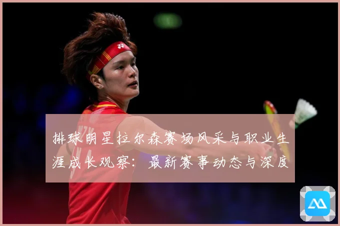 排球明星拉尔森赛场风采与职业生涯成长观察：最新赛事动态与深度分析