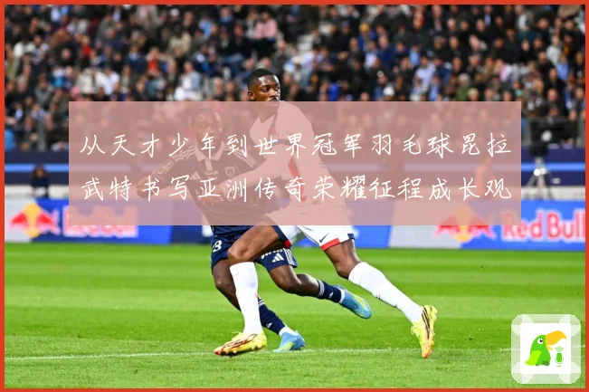 从天才少年到世界冠军羽毛球昆拉武特书写亚洲传奇荣耀征程成长观察：最新赛事动态与深度分析