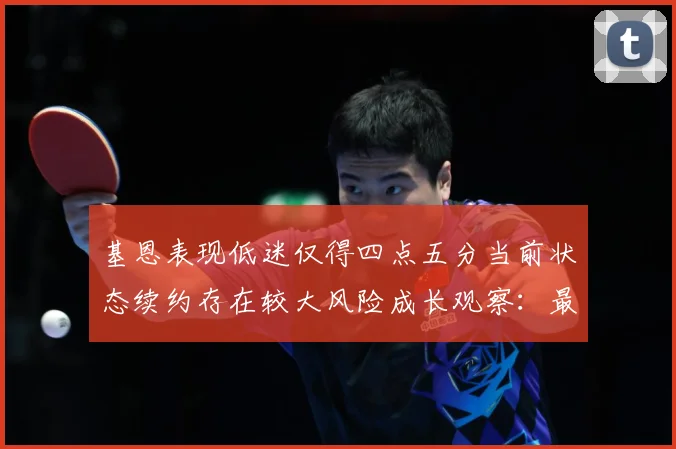 基恩表现低迷仅得四点五分当前状态续约存在较大风险成长观察：最新赛事动态与深度分析