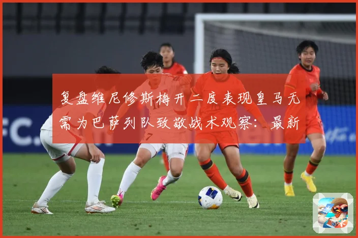 复盘维尼修斯梅开二度表现皇马无需为巴萨列队致敬战术观察：最新赛事动态与深度分析