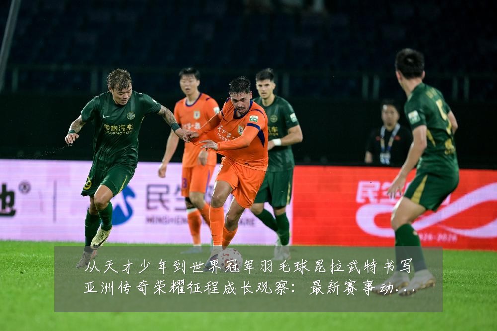 从天才少年到世界冠军羽毛球昆拉武特书写亚洲传奇荣耀征程成长观察:最新赛事动态与深度分析