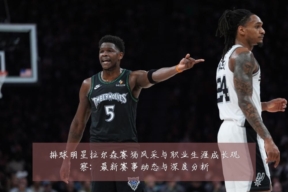 排球明星拉尔森赛场风采与职业生涯成长观察:最新赛事动态与深度分析